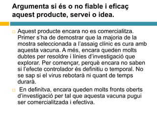Argumenta si és o no fiable i eficaç
aquest producte, servei o idea.
 Aquest producte encara no es comercialitza.
Primer s’ha de demostrar que la majoria de la
mostra seleccionada a l’assaig clínic es cura amb
aquesta vacuna. A més, encara queden molts
dubtes per resoldre i línies d’investigació que
explorar. Per començar, perquè encara no saben
si l’efecte controlador és definitiu o temporal. No
se sap si el virus rebotarà ni quant de temps
durarà.
 En definitva, encara queden molts fronts oberts
d’investigació per tal que aquesta vacuna pugui
ser comercialitzada i efectiva.
 