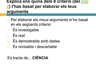 Explica ens quins dels 8 criteris (del pas
2) t'has basat per elaborar els teus
arguments
 Per elaborar els meus arguments m’he basat
en els següents criteris:
1. És investigable
2. És real
3. És demostrable amb dades
4. És revisable i descartable
Es tracta de... CIÈNCIA
 