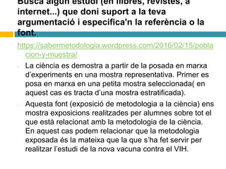 Busca algún estudi (en llibres, revistes, a
internet...) que doni suport a la teva
argumentació i especifica'n la referència o la
font.
https://sabermetodologia.wordpress.com/2016/02/15/pobla
cion-y-muestra/
- La ciència es demostra a partir de la posada en marxa
d’experiments en una mostra representativa. Primer es
posa en marxa en una petita mostra seleccionada( en
aquest cas es tracta d’una mostra estratificada).
- Aquesta font (exposició de metodologia a la ciència) ens
mostra exposicions realitzades per alumnes sobre tot el
que està relacionat amb la metodologia de la ciència.
En aquest cas podem relacionar que la metodologia
exposada és la mateixa que la que s’ha fet servir per
realitzar l’estudi de la nova vacuna contra el VIH.
 