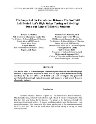 DOCTORAL FORUM
   NATIONAL JOURNAL FOR PUBLISHING AND MENTORING DOCTORAL STUDENT RESEARCH
                            VOLUME 5 NUMBER 1, 2008




     The Impact of the Correlation Between The No Child
     Left Behind Act’s High Stakes Testing and the High
            Drop-out Rates of Minority Students

            Lavada M. Walden                              William Allan Kritsonis, PhD
 PhD Student in Educational Leadership                   Professor and Faculty Mentor
The Whitlowe R. Green College of Education            PhD Program in Education Leadership
       Prairie View A University                 The Whitlowe R. Green College of Education
             Prairie View, Texas                          Prairie View A  M University
              English Teacher                      Member of the Texas A University System
   Fort Bend Independent School District                     Visiting Lecturer (2005)
            Sugar Land, Texas