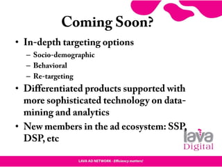 Coming Soon?
• In-depth targeting options
– Socio-demographic
– Behavioral
– Re-targeting
• Differentiated products supported with
more sophisticated technology on data-
mining and analytics
• New members in the ad ecosystem: SSP,
DSP, etc