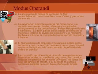 Modus Operandi La adquisición de bienes de consumo de fácil comercialización como inmuebles, automóviles, joyas, obras de arte, etc.  La exportación subrepticia e ilegal del dinero sucio y su depósito en cuentas cifradas, secretas e innominadas, principalmente en los denominados “Países Refugio o Países Financieros”. Es decir, países en los cuales se flexibiliza al máximo el ingreso de divisas del extranjero y se radicaliza, también al máximo, la normatividad sobre secreto bancario y tributario.   El financiamiento de empresas vinculadas al ámbito de los servicios, y que por la propia naturaleza de su giro comercial requieren de liquidez y de una constante disponibilidad de dinero en efectivo   La conversión del dinero ilegal, a través de organizaciones financieras locales, en medios de pago cómodos como los cheques de gerencia, los cheques de viajero, los bonos de caja, las tarjetas de crédito, o su depósito en cuentas corrientes múltiples pero con baja cobertura de fondos.    