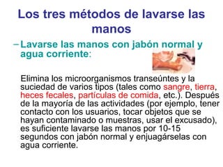 Los tres métodos de lavarse las
manos
–Lavarse las manos con jabón normal y
agua corriente:
Elimina los microorganismos transeúntes y la
suciedad de varios tipos (tales como sangre, tierra,
heces fecales, partículas de comida, etc.). Después
de la mayoría de las actividades (por ejemplo, tener
contacto con los usuarios, tocar objetos que se
hayan contaminado o muestras, usar el excusado),
es suficiente lavarse las manos por 10-15
segundos con jabón normal y enjuagárselas con
agua corriente.
 