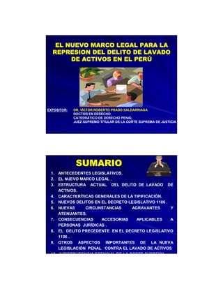 EL NUEVO MARCO LEGAL PARA LA
REPRESION DEL DELITO DE LAVADO
DE ACTIVOS EN EL PERÚ

EXPOSITOR:

DR. VÍCTOR ROBERTO PRADO SALDARRIAGA
DOCTOR EN DERECHO
CATEDRÁTICO DE DERECHO PENAL
JUEZ SUPREMO TITULAR DE LA CORTE SUPREMA DE JUSTICIA

SUMARIO
1. ANTECEDENTES LEGISLATIVOS.
2. EL NUEVO MARCO LEGAL .
3. ESTRUCTURA ACTUAL DEL DELITO DE LAVADO DE
ACTIVOS.
4. CARACTERÍTICAS GENERALES DE LA TIPIFICACIÓN.
5. NUEVOS DELITOS EN EL DECRETO LEGISLATIVO 1106 .
6. NUEVAS
CIRCUNSTANCIAS
AGRAVANTES
Y
ATENUANTES.
7. CONSECUENCIAS
ACCESORIAS
APLICABLES
A
PERSONAS JURÍDICAS .
8. EL DELITO PRECEDENTE EN EL DECRETO LEGISLATIVO
1106 .
9. OTROS ASPECTOS IMPORTANTES DE LA NUEVA
LEGISLACIÓN PENAL CONTRA EL LAVADO DE ACTIVOS
10. JURISPRUDENCIA ESENCIAL DE LA CORTE SUPREMA

 