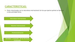 CARACTERISTICAS:
 Están relacionadas con la naturaleza internacional con las que operan quienes se dedican
a esta actividad ilícita.
Naturaleza internacional
Variedad y variación de las técnicas
empleadas
Volumen Internacional
Profesionalización
 