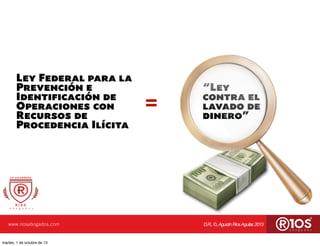 www.riosabogados.com D.R.,©,AgustínRíosAguilar,2013
Ley Federal para la
Prevención e
Identificación de
Operaciones con
Recursos de
Procedencia Ilícita
=
“Ley
contra el
lavado de
dinero”
martes, 1 de octubre de 13
 