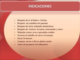 INDICACIONES Después de ir al baño o  letrina Después  de cambiar los panales Después de tocar animales domésticos Después de  tocarse  la nariz, estornudar y toser  Manejar carne, aves o pescados crudos Tocarse el cabello, la cara o el cuerpo Sacar la basura Limpiar mesas o llevar platos sucios  Antes de preparar los alimentos. 