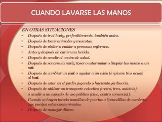 CUANDO LAVARSE LAS MANOS EN OTRAS SITUACIONES Después de ir al baño y, preferiblemente, también antes.  Después de tocar animales y mascotas.  Después de visitar o cuidar a personas enfermas.  Antes y después de curar una herida.  Después de acudir al centro de salud.  Después de sonarse la nariz, toser o estornudar o limpiar los mocos a un niño.  Después de cambiar un pañal o ayudar a un niño a limpiarse tras acudir al baño.  Después de estar en el jardín jugando o haciendo jardinería.  Después de utilizar un transporte colectivo (metro, tren, autobús) o acudir a un espacio de uso público (cine, centro comercial).  Cuando se hayan tocado manillas de puertas o barandillas de escaleras que pueden estar contaminadas.  Después de manejar dinero. 