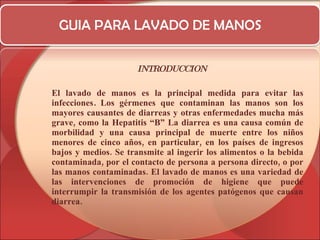 GUIA PARA LAVADO DE MANOS INTRODUCCION El lavado de manos es la principal medida para evitar las infecciones .  Los gérmenes que contaminan las manos son los mayores causantes de diarreas y otras enfermedades mucha más grave, como la Hepatitis “B” La diarrea es una causa común de morbilidad y una causa principal de muerte entre los niños menores de cinco años, en particular, en los países de ingresos bajos y medios. Se transmite al ingerir los alimentos o la bebida contaminada, por el contacto de persona a persona directo, o por las manos contaminadas. El lavado de manos es una variedad de las intervenciones de promoción de higiene que puede interrumpir la transmisión de los agentes patógenos que causan diarrea. 