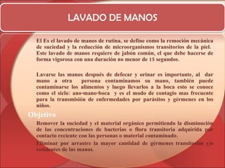 LAVADO DE MANOS El Es el lavado de manos de rutina, se define como la remoción mecánica de suciedad y la reducción de microorganismos transitorios de la piel.  Este lavado de manos requiere de jabón común, el que debe hacerse de forma vigorosa con una duración no menor de 15 segundos. Lavarse las manos después de defecar y orinar es importante, al  dar mano a otra  persona contaminamos su mano, también puede contaminarse los alimentos y luego llevarlos a la boca esto se conoce como el siclo:  ano-mano-boca   y es el modo de contagio mas frecuente para la transmisión de enfermedades por parásitos y gérmenes en los niños. Objetivo   Remover la suciedad y el material orgánico permitiendo la disminución de las concentraciones de bacterias o flora transitoria adquirida por contacto reciente con las personas o material contaminado.  Eliminar por arrastre la mayor cantidad de gérmenes transitorios y/o residentes de las manos. 