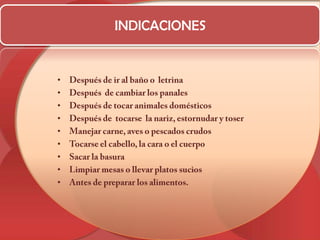 INDICACIONESDespués de ir al baño o  letrinaDespués  de cambiar los panalesDespués de tocar animales domésticosDespués de  tocarse  la nariz, estornudar y toser Manejar carne, aves o pescados crudosTocarse el cabello, la cara o el cuerpoSacar la basuraLimpiar mesas o llevar platos sucios Antes de preparar los alimentos.