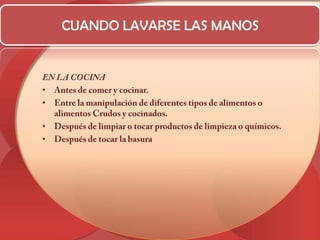 CUANDO LAVARSE LAS MANOSEN LA COCINAAntes de comer y cocinar. Entre la manipulación de diferentes tipos de alimentos o alimentos Crudos y cocinados. Después de limpiar o tocar productos de limpieza o químicos. Después de tocar la basura 