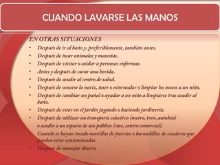 CUANDO LAVARSE LAS MANOSEN OTRAS SITUACIONESDespués de ir al baño y, preferiblemente, también antes. Después de tocar animales y mascotas. Después de visitar o cuidar a personas enfermas. Antes y después de curar una herida. Después de acudir al centro de salud. Después de sonarse la nariz, toser o estornudar o limpiar los mocos a un niño. Después de cambiar un pañal o ayudar a un niño a limpiarse tras acudir al baño. Después de estar en el jardín jugando o haciendo jardinería. Después de utilizar un transporte colectivo (metro, tren, autobús)	o acudir a un espacio de uso público (cine, centro comercial). Cuando se hayan tocado manillas de puertas o barandillas de escaleras que pueden estar contaminadas. Después de manejar dinero.