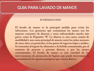 GUIA PARA LAVADO DE MANOSINTRODUCCION	El lavado de manos es la principal medida para evitar las infecciones. Los gérmenes que contaminan las manos son los mayores causantes de diarreas y otras enfermedades mucha más grave, como la Hepatitis “B” La diarrea es una causa común de morbilidad y una causa principal de muerte entre los niños menores de cinco años, en particular, en los países de ingresos bajos y medios. Se transmite al ingerir los alimentos o la bebida contaminada, por el contacto de persona a persona directo, o por las manos contaminadas. El lavado de manos es una variedad de las intervenciones de promoción de higiene que puede interrumpir la transmisión de los agentes patógenos que causan diarrea.