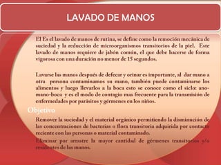 LAVADO DE MANOS	El Es el lavado de manos de rutina, se define como la remoción mecánica de suciedad y la reducción de microorganismos transitorios de la piel.  Este lavado de manos requiere de jabón común, el que debe hacerse de forma vigorosa con una duración no menor de 15 segundos.	Lavarse las manos después de defecar y orinar es importante, al  dar mano a otra  persona contaminamos su mano, también puede contaminarse los alimentos y luego llevarlos a la boca esto se conoce como el siclo: ano-mano-boca  y es el modo de contagio mas frecuente para la transmisión de enfermedades por parásitos y gérmenes en los niños.Objetivo	Remover la suciedad y el material orgánico permitiendo la disminución de las concentraciones de bacterias o flora transitoria adquirida por contacto reciente con las personas o material contaminado. 	Eliminar por arrastre la mayor cantidad de gérmenes transitorios y/o residentes de las manos.