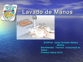 Lavado de ManosLavado de Manos
Enf/Prof. Jaime Ernesto Melara
Molina.
Bachillerato. Tecnico vocacional en
Salud .
Primero Salud 2015 .
 