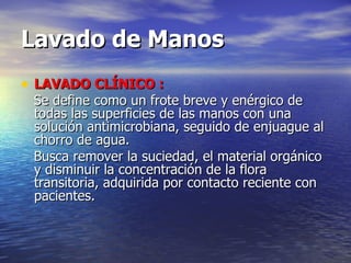 Lavado de Manos LAVADO CLÍNICO : Se define como un frote breve y enérgico de todas las superficies de las manos con una solución antimicrobiana, seguido de enjuague al chorro de agua. Busca remover la suciedad, el material orgánico y disminuir la concentración de la flora transitoria, adquirida por contacto reciente con pacientes.   