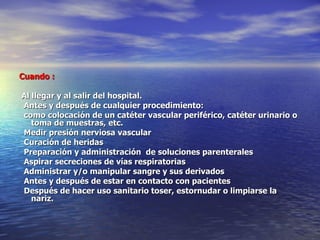   Cuando :    Al llegar y al salir del hospital.     Antes y después de cualquier procedimiento:              como colocación de un catéter vascular periférico, catéter urinario o toma de muestras, etc.  Medir presión nerviosa vascular              Curación de heridas    Preparación y administración  de soluciones parenterales                Aspirar secreciones de vías respiratorias Administrar y/o manipular sangre y sus derivados               Antes y después de estar en contacto con pacientes                Después de hacer uso sanitario toser, estornudar o limpiarse la nariz.             