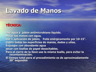Lavado de Manos TÉCNICA: Use agua y  jabón antimicrobiano liquido.  Mojar las manos con agua, use 1 aplicación de jabón,  frote enérgicamente por 10-15".  Cubrir todas las superficies de manos, dedos y uñas,  Enjuagar con abundante agua  secar con toallas de papel desechables. Para el cierre de la llave use la misma toalla, para evitar la recontaminación. El tiempo total para el procedimiento es de aproximadamente 30” segundos   