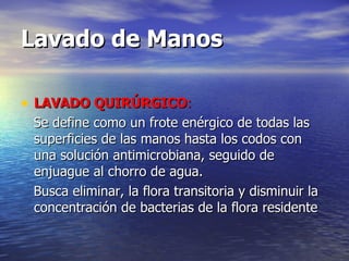 Lavado de Manos   LAVADO QUIRÚRGICO : S e define como un frote enérgico de todas las superficies de las manos hasta los codos con una solución antimicrobiana, seguido de enjuague al chorro de agua. Busca eliminar, la flora transitoria y disminuir la concentración de bacterias de la flora residente 