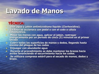 TÉCNICA:                                                                                                         usar agua y jabón antimicrobiano liquido (Clorhexidina).  La llave se accionara con pedal o con el codo o célula fotoeléctrica.  Mojar las manos con agua, aplicar el jabón, restregar enérgicamente por un periodo de cinco (5) minutos en el primer lavado  Cubrir todas las superficies de manos y dedos, llegando hasta encima del pliegue de los codos  Enjuagar con abundante agua  Durante el procedimiento se debe mantener los brazos hacia arriba favoreciendo el escurrimiento hacia los codos. Se utilizara compresa estéril para el secado de manos, dedos y brazo.      Lavado de Manos 