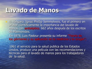 Lavado de Manos El húngaro, Ignaz PhilIip Semmelweis, fue el primero en probar científicamente la importancia del lavado de manos con  antiséptico.  662 años después de los escritos de Maimonides.    En 1878, Luis Pasteur presenta su informe  “Teoria de los gérmenes y su aplicación en la medicina y la cirugía”;  . 1961 el servicio para la salud publica de los Estados Unidos, produce una película con las recomendaciones y técnicas para el lavado de manos para los trabajadores de  la salud.    