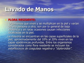 Lavado de Manos FLORA RESIDENTE: Organismos que viven y se multiplican en la piel y varían de una persona a otra, son por lo general de baja virulencia y en raras ocasiones causan infecciones localizadas en la piel. La mayoría se encuentran en las capas superficiales de la piel, aproximadamente del 10% al 20% viven en las capas epidérmicas profundas. Entre los organismos considerados como flora residente se incluyen los  estafilococos de coagulasa negativa y “dipteroides”. 