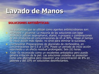 Lavado de Manos SOLUCIONES ANTISÉPTICAS: Las sustancias que se utilizan como agentes antimicrobianos son:  Alcoholes + glicerina : La mayoría de las soluciones con base alcohólica utilizan isoprophanol, etanol, n-propano o combinaciones de dos productos en concentraciones de 65 al 90%. Posee el tiempo de inicio acción más rápido; no sirve para eliminar la suciedad.   Clorhexidina : Preparaciones de gluconato de clorhexidina, en concentraciones del 0.5 al 1.0%. Posee un periodo de inicio acción  intermedio y un efecto residual prolongado; Seis (6) horas.  Yodo : Es reconocido como un excelentes antiséptico pero puede genera irritación de la piel. Las soluciones yodadas se presentan como una alternativa pero requieren una concentración de 8% en jabones y del 10% en soluciones desinfectantes.     