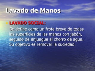 Lavado de Manos LAVADO SOCIAL:   Se define como un frote breve de todas las superficies de las manos con jabón, seguido de enjuague al chorro de agua. Su objetivo es remover la suciedad. 