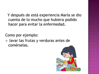 Y después de está experiencia María se dio
cuenta de lo mucho que hubiera podido
hacer para evitar la enfermedad.
Como por ejemplo:
 lavar las frutas y verduras antes de
comérselas.
 