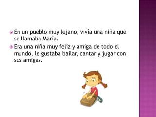  En un pueblo muy lejano, vivía una niña que
se llamaba María.
 Era una niña muy feliz y amiga de todo el
mundo, le gustaba bailar, cantar y jugar con
sus amigas.
 