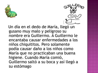 Un día en el dedo de María, llegó un
gusano muy malo y peligroso su
nombre era Guillermo. A Guillermo le
encantaba causar enfermedades a los
niños chiquititos. Pero solamente
podía causar daño a los niños como
María que no practicaban una buena
higiene. Cuando María comió,
Guillermo saltó a su boca y así llegó a
su estómago
 