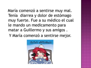 María comenzó a sentirse muy mal.
Tenía diarrea y dolor de estómago
muy fuerte. Fue a su médico el cual
le mando un medicamento para
matar a Guillermo y sus amigos .
Y María comenzó a sentirse mejor.
 
