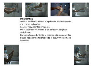 IMPORTANTE
Sentido del lavado: de distal a proximal evitando volver
a las zonas ya lavadas.
Realizar movimientos circulares.
Evitar tocar con las manos el dispensador del jabón
antiséptico.
Durante el procedimiento se recomienda mantener los
brazos hacia arriba favoreciendo el escurrimiento hacia
los codos.

 