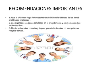 RECOMENDACIONES IMPORTANTES
•

•
•

1.-Que el lavado se haga minuciosamente abarcando la totalidad de las zonas
anatómicas implicadas .
2.-que siga todos los pasos señalados en el procedimiento y en el orden en que
están descritos.
3.-Mantener las uñas cortadas y limpias, prescindir de uñas, no usar pulseras,
relojes y sortijas.

 