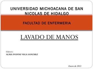 LAVADO DE MANOS
Enero de 2013
Elaboró:
ALMA IVONNE VEGA SANCHEZ
UNIVERSIDAD MICHOACANA DE SAN
NICOLAS DE HIDALGO
FACULTAD DE ENFERMERIA
 