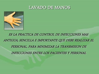 LAVADO DE MANOS
ES LA PRACTICA DE CONTROL DE INFECCIONES MAS
ANTIGUA, SENCILLA E IMPORTANTE QUE DEBE REALIZAR EL
PERSONAL, PARA MINIMIZAR LA TRANSMISION DE
INFECCIONES ENTRE LOS PACIENTES Y PERSONAL
 