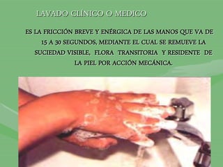 LAVADO CLÍNICO O MEDICO
ES LA FRICCIÓN BREVE Y ENÉRGICA DE LAS MANOS QUE VA DE
15 A 30 SEGUNDOS, MEDIANTE EL CUAL SE REMUEVE LA
SUCIEDAD VISIBLE, FLORA TRANSITORIA Y RESIDENTE DE
LA PIEL POR ACCIÓN MECÁNICA.
 