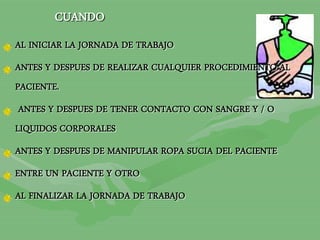 AL INICIAR LA JORNADA DE TRABAJO
ANTES Y DESPUES DE REALIZAR CUALQUIER PROCEDIMIENTO AL
PACIENTE.
ANTES Y DESPUES DE TENER CONTACTO CON SANGRE Y / O
LIQUIDOS CORPORALES
ANTES Y DESPUES DE MANIPULAR ROPA SUCIA DEL PACIENTE
ENTRE UN PACIENTE Y OTRO
AL FINALIZAR LA JORNADA DE TRABAJO
CUANDO
 