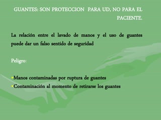 GUANTES: SON PROTECCION PARA UD, NO PARA EL
PACIENTE.
La relación entre el lavado de manos y el uso de guantes
puede dar un falso sentido de seguridad
Peligro:
•Manos contaminadas por ruptura de guantes
•Contaminación al momento de retirarse los guantes
 