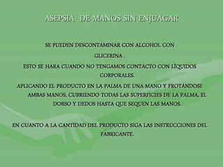 ASEPSIA DE MANOS SIN ENJUAGAR
SE PUEDEN DESCONTAMINAR CON ALCOHOL CON
GLICERINA .
ESTO SE HARA CUANDO NO TENGAMOS CONTACTO CON LÌQUIDOS
CORPORALES.
APLICANDO EL PRODUCTO EN LA PALMA DE UNA MANO Y FROTÁNDOSE
AMBAS MANOS, CUBRIENDO TODAS LAS SUPERFICIES DE LA PALMA, EL
DORSO Y DEDOS HASTA QUE SEQUEN LAS MANOS.
EN CUANTO A LA CANTIDAD DEL PRODUCTO SIGA LAS INSTRUCCIONES DEL
FABRICANTE.
 