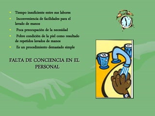 • Tiempo insuficiente entre sus labores
• Inconveniencia de facilidades para el
lavado de manos
• Poca preocupación de la necesidad
• Pobre condición de la piel como resultado
de repetidos lavados de manos
• Es un procedimiento demasiado simple
FALTA DE CONCIENCIA EN EL
PERSONAL
 