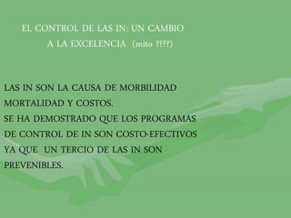 EL CONTROL DE LAS IN: UN CAMBIO
A LA EXCELENCIA (mito ????)
LAS IN SON LA CAUSA DE MORBILIDAD
MORTALIDAD Y COSTOS.
SE HA DEMOSTRADO QUE LOS PROGRAMAS
DE CONTROL DE IN SON COSTO-EFECTIVOS
YA QUE UN TERCIO DE LAS IN SON
PREVENIBLES.
 