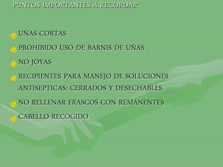 PUNTOS IMPORTANTES A RECORDAR
UÑAS CORTAS
PROHIBIDO USO DE BARNIS DE UÑAS
NO JOYAS
RECIPIENTES PARA MANEJO DE SOLUCIONES
ANTISEPTICAS: CERRADOS Y DESECHABLES
NO RELLENAR FRASCOS CON REMANENTES
CABELLO RECOGIDO
 