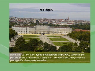 Hace más de 100 años Ignaz Semmelweis (siglo XIX), demostró por
primera vez que lavarse las manos con frecuencia ayuda a prevenir la
propagación de las enfermedades.
HISTORIA
 