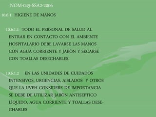 NOM-045-SSA2-2006
10.6.1 HIGIENE DE MANOS
10.6.1.1 TODO EL PERSONAL DE SALUD AL
ENTRAR EN CONTACTO CON EL AMBIENTE
HOSPITALARIO DEBE LAVARSE LAS MANOS
CON AGUA CORRIENTE Y JABÒN Y SECARSE
CON TOALLAS DESECHABLES.
10.6.1.2 EN LAS UNIDADES DE CUIDADOS
INTENSIVOS, URGENCIAS, AISLADOS Y OTROS
QUE LA UVEH CONSIDERE DE IMPORTANCIA
SE DEBE DE UTILIZAR JABÒN ANTISEPTICO
LÌQUIDO, AGUA CORRIENTE Y TOALLAS DESE-
CHABLES
 