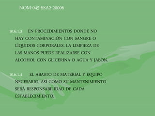 10.6.1.3 EN PROCEDIMIENTOS DONDE NO
HAY CONTAMINACIÒN CON SANGRE O
LÌQUIDOS CORPORALES, LA LIMPIEZA DE
LAS MANOS PUEDE REALIZARSE CON
ALCOHOL CON GLICERINA O AGUA Y JABÒN.
10.6.1.4 EL ABASTO DE MATERIAL Y EQUIPO
NECESARIO, ASÌ COMO SU MANTENIMIENTO
SERÀ RESPONSABILIDAD DE CADA
ESTABLECIMIENTO.
NOM-045-SSA2-20006
 