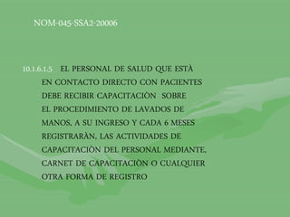 NOM-045-SSA2-20006
10.1.6.1.5 EL PERSONAL DE SALUD QUE ESTÀ
EN CONTACTO DIRECTO CON PACIENTES
DEBE RECIBIR CAPACITACIÒN SOBRE
EL PROCEDIMIENTO DE LAVADOS DE
MANOS, A SU INGRESO Y CADA 6 MESES
REGISTRARÀN, LAS ACTIVIDADES DE
CAPACITACIÒN DEL PERSONAL MEDIANTE,
CARNET DE CAPACITACIÒN O CUALQUIER
OTRA FORMA DE REGISTRO
 