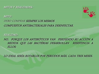 MITOS Y REALIDADES.-
MITO:
DEBO COMPRAR SIEMPRE LOS MISMOS
COMPUESTOS ANTIBACTERIALES PARA DESINFECTAR.
REALIDAD:
NO, PORQUE LOS ANTIBIÓTICOS VAN PERDIENDO SU ACCIÓN A
MEDIDA QUE LAS BACTÉRIAS DESARROLLAN RESISTENCIA A
ELLOS;
LO IDEAL SERÍA ROTARLOS POR PERIODOS MÁX. CADA TRES MESES.
 