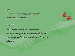 Mito:
Es necesario usar siempre agua caliente
para matar las bacterias.
Realidad:
No necesariamente. Un buen lavado
con agua a temperatura ambiente puede lograr
los mejores resultados, si se realiza con la técnica
adecuada.
 